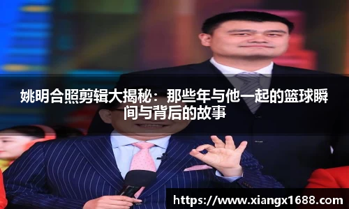 姚明合照剪辑大揭秘：那些年与他一起的篮球瞬间与背后的故事